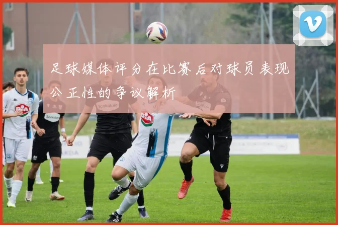 足球媒体评分在比赛后对球员表现公正性的争议解析