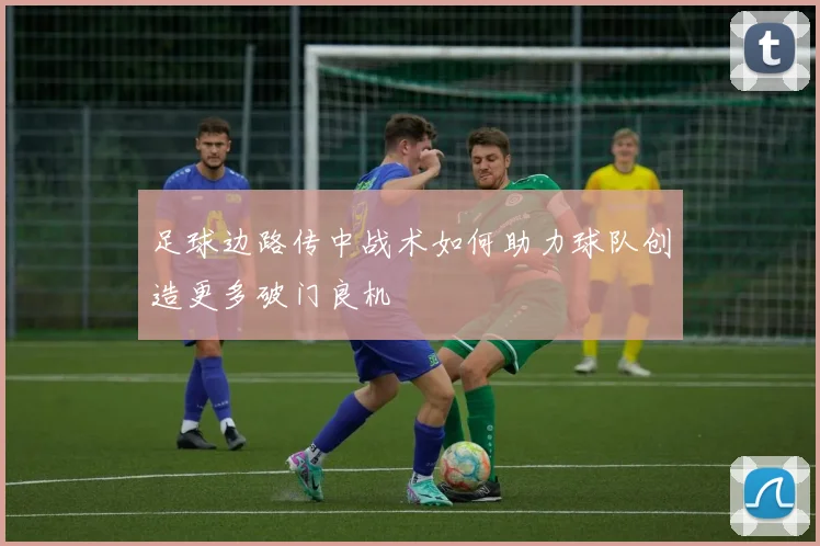 足球边路传中战术如何助力球队创造更多破门良机