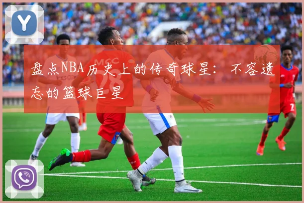 盘点NBA历史上的传奇球星：不容遗忘的篮球巨星