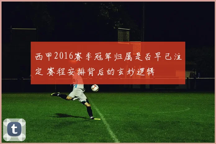 西甲2016赛季冠军归属是否早已注定 赛程安排背后的玄妙逻辑